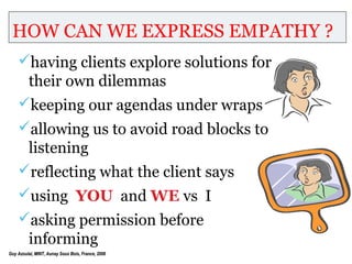 HOW CAN WE EXPRESS EMPATHY ?
    having clients explore solutions for
         their own dilemmas
    keeping our agendas under wraps
    allowing us to avoid road blocks to
         listening
    reflecting what the client says
    using YOU and WE vs I
    asking permission before
         informing
Guy Azoulai, MINT, Aunay Sous Bois, France, 2006
 