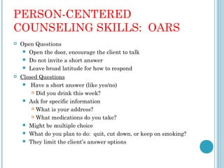 PERSON-CENTERED
COUNSELING SKILLS: OARS
   Open Questions
      Open the door, encourage the client to talk
      Do not invite a short answer
      Leave broad latitude for how to respond
   Closed Questions
       Have a short answer (like yes/no)
         Did you drink this week?

      Ask for specific information
         What is your address?

         What medications do you take?

      Might be multiple choice
      What do you plan to do: quit, cut down, or keep on smoking?
      They limit the client’s answer options
 
