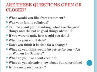 ARE THESE QUESTIONS OPEN OR
CLOSED?
 What would you like from treatment?
 Was your family religious?

 Tell me about your drinking; what are the good
  things and the not so good things about it?
 If you were to quit, how would you do it?

 When is your court date?

 Don’t you think it is time for a change?

 What do you think would be better for you – AA
  or Women for Sobriety?
 What do you like about cocaine?

 What do you already know about buprenorphine?

 Is this an open question?
 