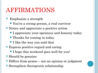 AFFIRMATIONS
  Emphasize a strength
    You’re a strong person, a real survivor
 Notice and appreciate a positive action

    I appreciate your openness and honesty today
    Thanks for coming in today.
    I like the way you said that
 Express positive regard and caring

    I hope this weekend goes well for you!
 Should be genuine

 Differs from praise – not an opinion or judgment

 Strengthen therapeutic relationship
 