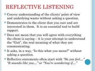 REFLECTIVE LISTENING
 Convey understanding of the clients’ point of view
  and underlying wants without asking a question.
 Demonstrates to the client that you care and are
  interested in them. It is an essential tool to build
  rapport.
 Does not mean that you will agree with everything
  the client is saying – it is your attempt to understand
  the “Gist”, the real meaning of what they are
  communicating.
 It asks, in a way, “Is this what you mean?” without
  asking a question.
 Reflective statements often start with “So you feel…”
  “It sounds like you…” or “You’re wondering if…”
 
