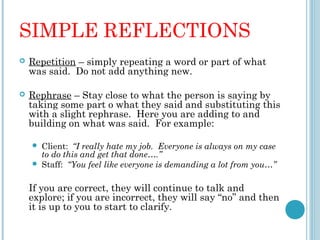 SIMPLE REFLECTIONS
   Repetition – simply repeating a word or part of what
    was said. Do not add anything new.

   Rephrase – Stay close to what the person is saying by
    taking some part o what they said and substituting this
    with a slight rephrase. Here you are adding to and
    building on what was said. For example:

       Client: “I really hate my job. Everyone is always on my case
        to do this and get that done….”
       Staff: “You feel like everyone is demanding a lot from you…”
 
    If you are correct, they will continue to talk and
    explore; if you are incorrect, they will say “no” and then
    it is up to you to start to clarify.
 