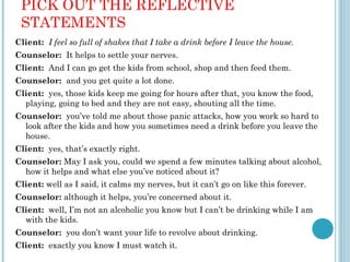 PICK OUT THE REFLECTIVE
 STATEMENTS
Client: I feel so full of shakes that I take a drink before I leave the house.
Counselor: It helps to settle your nerves.
Client: And I can go get the kids from school, shop and then feed them.
Counselor: and you get quite a lot done.
Client: yes, those kids keep me going for hours after that, you know the food,
  playing, going to bed and they are not easy, shouting all the time.
Counselor: you’ve told me about those panic attacks, how you work so hard to
  look after the kids and how you sometimes need a drink before you leave the
  house.
Client: yes, that’s exactly right.
Counselor: May I ask you, could we spend a few minutes talking about alcohol,
  how it helps and what else you’ve noticed about it?
Client: well as I said, it calms my nerves, but it can’t go on like this forever.
Counselor: although it helps, you’re concerned about it.
Client: well, I’m not an alcoholic you know but I can’t be drinking while I am
  with the kids.
Counselor: you don’t want your life to revolve about drinking.
Client: exactly you know I must watch it.
 