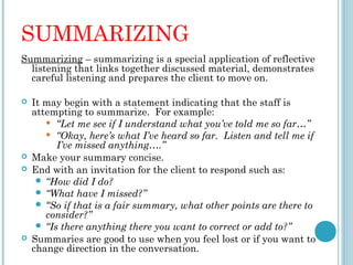 SUMMARIZING
Summarizing – summarizing is a special application of reflective
  listening that links together discussed material, demonstrates
  careful listening and prepares the client to move on.
 
 It may begin with a statement indicating that the staff is
  attempting to summarize. For example:
       “Let me see if I understand what you’ve told me so far…”

       “Okay, here’s what I’ve heard so far. Listen and tell me if
        I’ve missed anything….”
 Make your summary concise.
 End with an invitation for the client to respond such as:
    “How did I do?
    “What have I missed?”
    “So if that is a fair summary, what other points are there to
      consider?”
    “Is there anything there you want to correct or add to?”
 Summaries are good to use when you feel lost or if you want to
  change direction in the conversation.
 