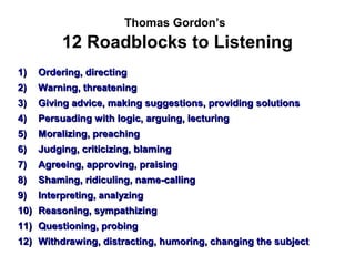 Thomas Gordon’s
          12 Roadblocks to Listening
1)   Ordering, directing
2)   Warning, threatening
3)   Giving advice, making suggestions, providing solutions
4)   Persuading with logic, arguing, lecturing
5)   Moralizing, preaching
6)   Judging, criticizing, blaming
7)   Agreeing, approving, praising
8)   Shaming, ridiculing, name-calling
9)   Interpreting, analyzing
10) Reasoning, sympathizing
11) Questioning, probing
12) Withdrawing, distracting, humoring, changing the subject
 