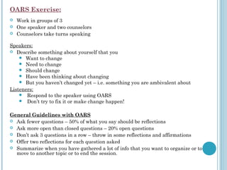 OARS Exercise:
 

   Work in groups of 3
   One speaker and two counselors
   Counselors take turns speaking

Speakers:
 Describe something about yourself that you
     Want to change
     Need to change
     Should change
     Have been thinking about changing
     But you haven’t changed yet – i.e. something you are ambivalent about
Listeners:
      Respond to the speaker using OARS
      Don’t try to fix it or make change happen!
  
General Guidelines with OARS 
 Ask fewer questions – 50% of what you say should be reflections
 Ask more open than closed questions – 20% open questions
 Don’t ask 3 questions in a row – throw in some reflections and affirmations
 Offer two reflections for each question asked
 Summarize when you have gathered a lot of info that you want to organize or to
   move to another topic or to end the session.
 