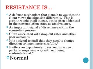 RESISTANCE IS…
 A defense mechanism that signals to you that the
  client views the situation differently. This is
  seen throughout all stages, but is often addressed
  in the contemplation stage as ambivalence.
 An important signal of dissonance within the
  counseling process
 Often associated with drop-out rates and other
  poor outcomes
 It is a signal to staff that they need to change
  direction or listen more carefully.*
 It offers an opportunity to respond in a new,
  perhaps surprising way with out being
  confrontational.*
Normal
 