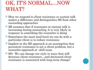 OK, IT’S NORMAL…NOW
WHAT?
   How we respond to client resistance or sustain talk
    makes a difference and distinguishes MI from other
    counseling approaches
   MI assumes that if resistance or sustain talk is
    increasing during counseling, it is very likely in
    response to something the counselor is doing
   Sometimes the most (and best) we can do with a
    particular client is to reduce resistance
   Implicit in the MI approach is an assumption that
    persistent resistance is not a client problem, but a
    counselor-approach or -skill issue
   SO: We can change our style in ways that will
    decrease client resistance…and decreased client
    resistance is associated with long-term change!
 