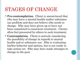 STAGES OF CHANGE
 Pre-contemplation. Client is unconvinced that
  s/he may have a mental health and/or substance
  use problem and does not believe s/he needs to
  change. S/he may have given up or have not
  been committed to consistent treatment. Clients
  often feel pressured by others to seek treatment.
 Contemplation. Client is actively considering
  the possibility of change in regards to mental
  health and or substance use. S/he is evaluating
  his/her behavior and options, but is not ready to
  take action yet. S/he may have made attempts to
  change in the past.
 