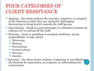 FOUR CATEGORIES OF
CLIENT RESISTANCE
   Arguing – the client contests the accuracy, expertise, or integrity
    of the clinician or what they are saying by challenging,
    discounting or being hostile towards the staff person.
   Interrupting – breaks in and interrupts in a defensive manner by
    talking over or cutting off the staff.
   Denying – client is unwilling to recognize problems, accept
    responsibility, or take advice
       Minimizing
       Blaming
       Rationalizing
       Intellectualizing
       Diversion
       Hostility
   Ignoring – the client shows evidence of ignoring or not following
    the clinician by inattention, no response, or sidetracking the
    conversation.
 