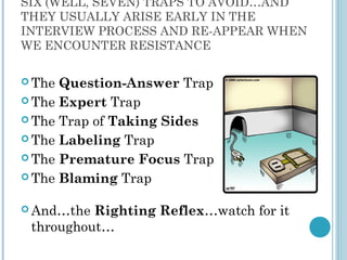 SIX (WELL, SEVEN) TRAPS TO AVOID…AND
THEY USUALLY ARISE EARLY IN THE
INTERVIEW PROCESS AND RE-APPEAR WHEN
WE ENCOUNTER RESISTANCE

 The Question-Answer Trap
 The Expert Trap

 The Trap of Taking Sides

 The Labeling Trap

 The Premature Focus Trap

 The Blaming Trap


 And…the Righting Reflex…watch for it
 throughout…
 
