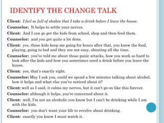 IDENTIFY THE CHANGE TALK
Client: I feel so full of shakes that I take a drink before I leave the house.
Counselor: It helps to settle your nerves.
Client: And I can go get the kids from school, shop and then feed them.
Counselor: and you get quite a lot done.
Client: yes, those kids keep me going for hours after that, you know the food,
  playing, going to bed and they are not easy, shouting all the time.
Counselor: you’ve told me about those panic attacks, how you work so hard to
  look after the kids and how you sometimes need a drink before you leave the
  house.
Client: yes, that’s exactly right.
Counselor: May I ask you, could we spend a few minutes talking about alcohol,
  how it helps and what else you’ve noticed about it?
Client: well as I said, it calms my nerves, but it can’t go on like this forever.
Counselor: although it helps, you’re concerned about it.
Client: well, I’m not an alcoholic you know but I can’t be drinking while I am
  with the kids.
Counselor: you don’t want your life to revolve about drinking.
Client: exactly you know I must watch it.
 