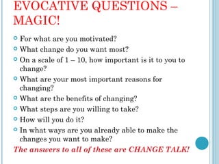 EVOCATIVE QUESTIONS –
MAGIC!
 For what are you motivated?
 What change do you want most?

 On a scale of 1 – 10, how important is it to you to
  change?
 What are your most important reasons for
  changing?
 What are the benefits of changing?

 What steps are you willing to take?

 How will you do it?

 In what ways are you already able to make the
  changes you want to make?
The answers to all of these are CHANGE TALK!
 