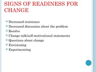 SIGNS OF READINESS FOR
CHANGE
 Decreased resistance
 Decreased discussion about the problem

 Resolve

 Change talk/self-motivational statements

 Questions about change

 Envisioning

 Experimenting
 