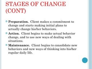 STAGES OF CHANGE
(CONT)
 Preparation. Client makes a commitment to
  change and starts making initial plans to
  actually change his/her behaviors.
 Action. Client begins to make actual behavior
  change, and to use new ways of dealing with
  situations.
 Maintenance. Client begins to consolidate new
  behaviors and new ways of thinking into his/her
  regular daily life.
 