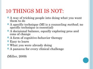 10 THINGS MI IS NOT:
 A way of tricking people into doing what you want
  them to do
 A specific technique (MI is a counseling method; no
  specific technique is essential)
 A decisional balance, equally exploring pros and
  cons of change
 A form of cognitive-behavior therapy
 Easy to learn
 What you were already doing
 A panacea for every clinical challenge


(Miller, 2009)
 