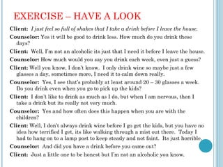 EXERCISE – HAVE A LOOK
Client: I just feel so full of shakes that I take a drink before I leave the house.
Counselor: Yes it will be good to drink less. How much do you drink these
  days?
Client: Well, I’m not an alcoholic its just that I need it before I leave the house.
Counselor: How much would you say you drink each week, even just a guess?
Client: Well you know, I don’t know. I only drink wine so maybe just a few
  glasses a day, sometimes more, I need it to calm down really.
Counselor: Yes, I see that’s probably at least around 20 – 30 glasses a week.
  Do you drink even when you go to pick up the kids?
Client: I don’t like to drink as much as I do, but when I am nervous, then I
  take a drink but its really not very much.
Counselor: Yes and how often does this happen when you are with the
  children?
Client: Well, I don’t always drink wine before I go get the kids, but you have no
  idea how terrified I get, its like walking through a mist out there. Today I
  had to hang on to a lamp post to keep steady and not faint. Its just horrible.
Counselor: And did you have a drink before you came out?
Client: Just a little one to be honest but I’m not an alcoholic you know.
 