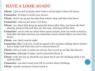 HAVE A LOOK AGAIN!
Client: I feel so full of shakes that I take a drink before I leave the house.
Counselor: It helps to settle your nerves.
Client: And I can go get the kids from school, shop and then feed them.
Counselor: and you get quite a lot done.
Client: yes, those kids keep me going for hours after that, you know the food,
  playing, going to bed and they are not easy, shouting all the time.
Counselor: you’ve told me about those panic attacks, how you work so hard to
  look after the kids and how you sometimes need a drink before you leave the
  house.
Client: yes, that’s exactly right.
Counselor: May I ask you, could we spend a few minutes talking about alcohol,
  how it helps and what else you’ve noticed about it?
Client: well as I said, it calms my nerves, but it can’t go on like this forever.
Counselor: although it helps, you’re concerned about it.
Client: well, I’m not an alcoholic you know but I can’t be drinking while I am
  with the kids.
Counselor: you don’t want your life to revolve about drinking.
Client: exactly you know I must watch it.
 