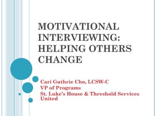 MOTIVATIONAL
INTERVIEWING:
HELPING OTHERS
CHANGE

Cari Guthrie Cho, LCSW-C
VP of Programs
St. Luke’s House & Threshold Services
United
 