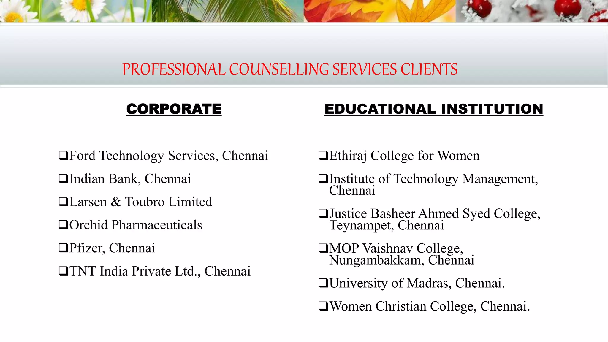 PROFESSIONAL COUNSELLING SERVICES CLIENTS
CORPORATE
Ford Technology Services, Chennai
Indian Bank, Chennai
Larsen & Toubro Limited
Orchid Pharmaceuticals
Pfizer, Chennai
TNT India Private Ltd., Chennai
EDUCATIONAL INSTITUTION
Ethiraj College for Women
Institute of Technology Management,
Chennai
Justice Basheer Ahmed Syed College,
Teynampet, Chennai
MOP Vaishnav College,
Nungambakkam, Chennai
University of Madras, Chennai.
Women Christian College, Chennai.
 