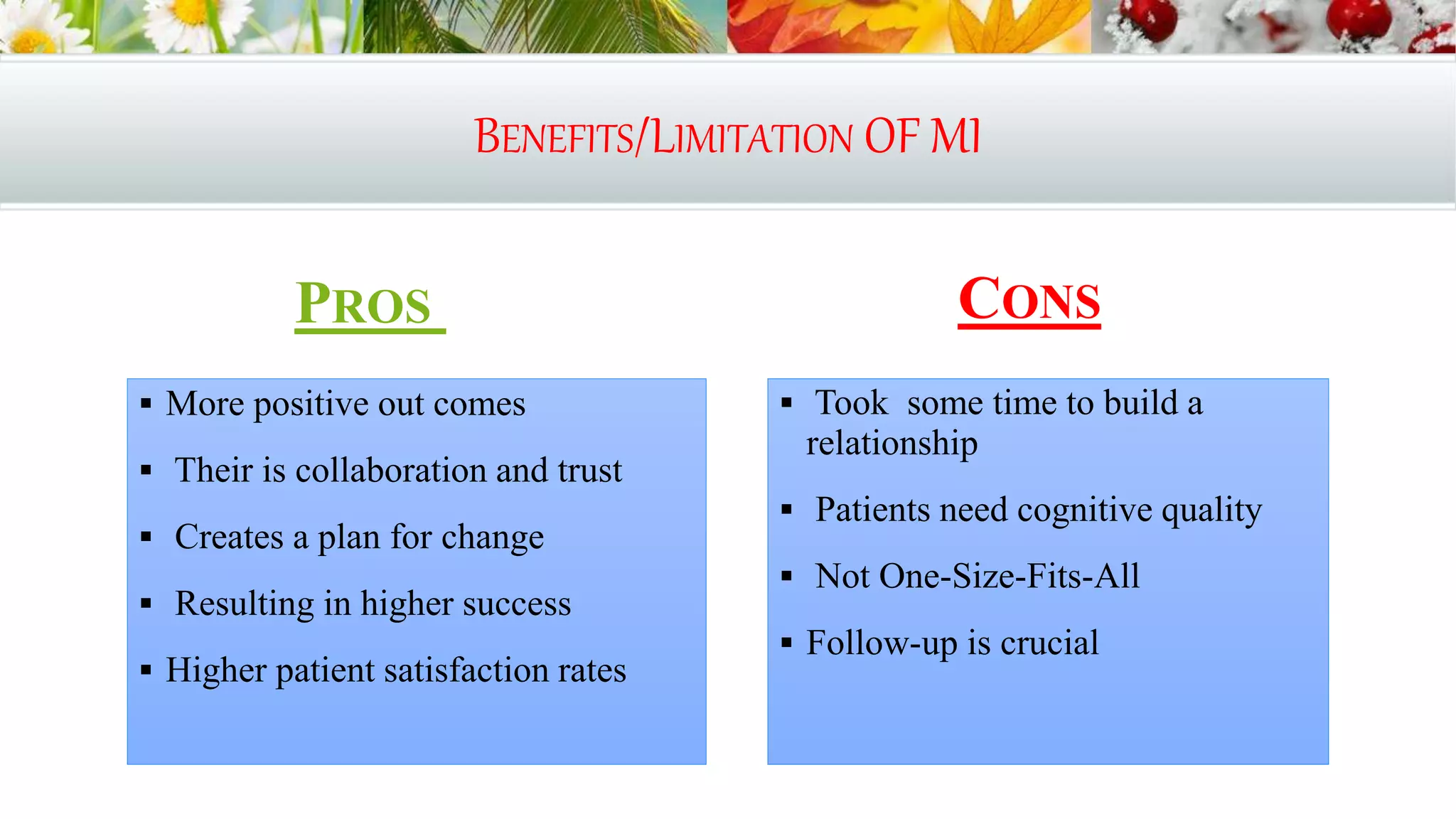 BENEFITS/LIMITATION OF MI
PROS
 More positive out comes
 Their is collaboration and trust
 Creates a plan for change
 Resulting in higher success
 Higher patient satisfaction rates
CONS
 Took some time to build a
relationship
 Patients need cognitive quality
 Not One-Size-Fits-All
 Follow-up is crucial
 