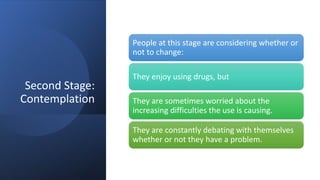 Second Stage:
Contemplation
People at this stage are considering whether or
not to change:
They enjoy using drugs, but
They are sometimes worried about the
increasing difficulties the use is causing.
They are constantly debating with themselves
whether or not they have a problem.
 