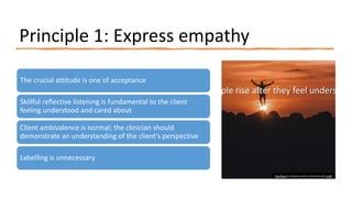 Principle 1: Express empathy
The crucial attitude is one of acceptance
Skillful reflective listening is fundamental to the client
feeling understood and cared about
Client ambivalence is normal; the clinician should
demonstrate an understanding of the client’s perspective
Labelling is unnecessary
This Photo by Unknown author is licensed under CC BY.
 