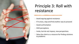 Principle 3: Roll with
resistance
• Avoid arguing against resistance
• If it arises, stop and find another way to proceed
• Avoid confrontation
• Shift perceptions
• Invite, but do not impose, new perspectives
• Value the client as a resource for finding solutions
to problems
 