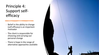 Principle 4:
Support self-
efficacy
• Belief in the ability to change
(self-efficacy) is an important
motivator
• The client is responsible for
choosing and carrying out
personal change
• There is hope in the range of
alternative approaches available
This Photo by Unknown author is licensed under CC BY.
 