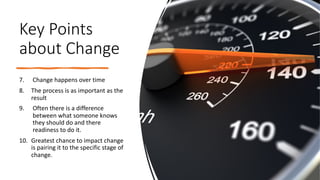 Key Points
about Change
7. Change happens over time
8. The process is as important as the
result
9. Often there is a difference
between what someone knows
they should do and there
readiness to do it.
10. Greatest chance to impact change
is pairing it to the specific stage of
change.
 