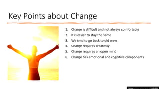 Key Points about Change
1. Change is difficult and not always comfortable
2. It is easier to stay the same
3. We tend to go back to old ways
4. Change requires creativity
5. Change requires an open mind
6. Change has emotional and cognitive components
This Photo by Unknown author is licensed under CC BY-NC-ND.
 