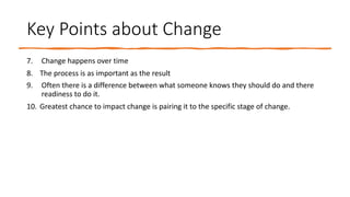 Key Points about Change
7. Change happens over time
8. The process is as important as the result
9. Often there is a difference between what someone knows they should do and there
readiness to do it.
10. Greatest chance to impact change is pairing it to the specific stage of change.
 