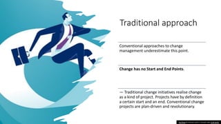 Traditional approach
Conventional approaches to change
management underestimate this point.
Change has no Start and End Points.
— Traditional change initiatives realise change
as a kind of project. Projects have by definition
a certain start and an end. Conventional change
projects are plan-driven and revolutionary.
This Photo by Unknown author is licensed under CC BY-SA-NC.
 