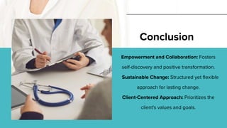 Empowerment and Collaboration: Fosters
self-discovery and positive transformation.
Sustainable Change: Structured yet flexible
approach for lasting change.
Client-Centered Approach: Prioritizes the
client's values and goals.
Conclusion
 