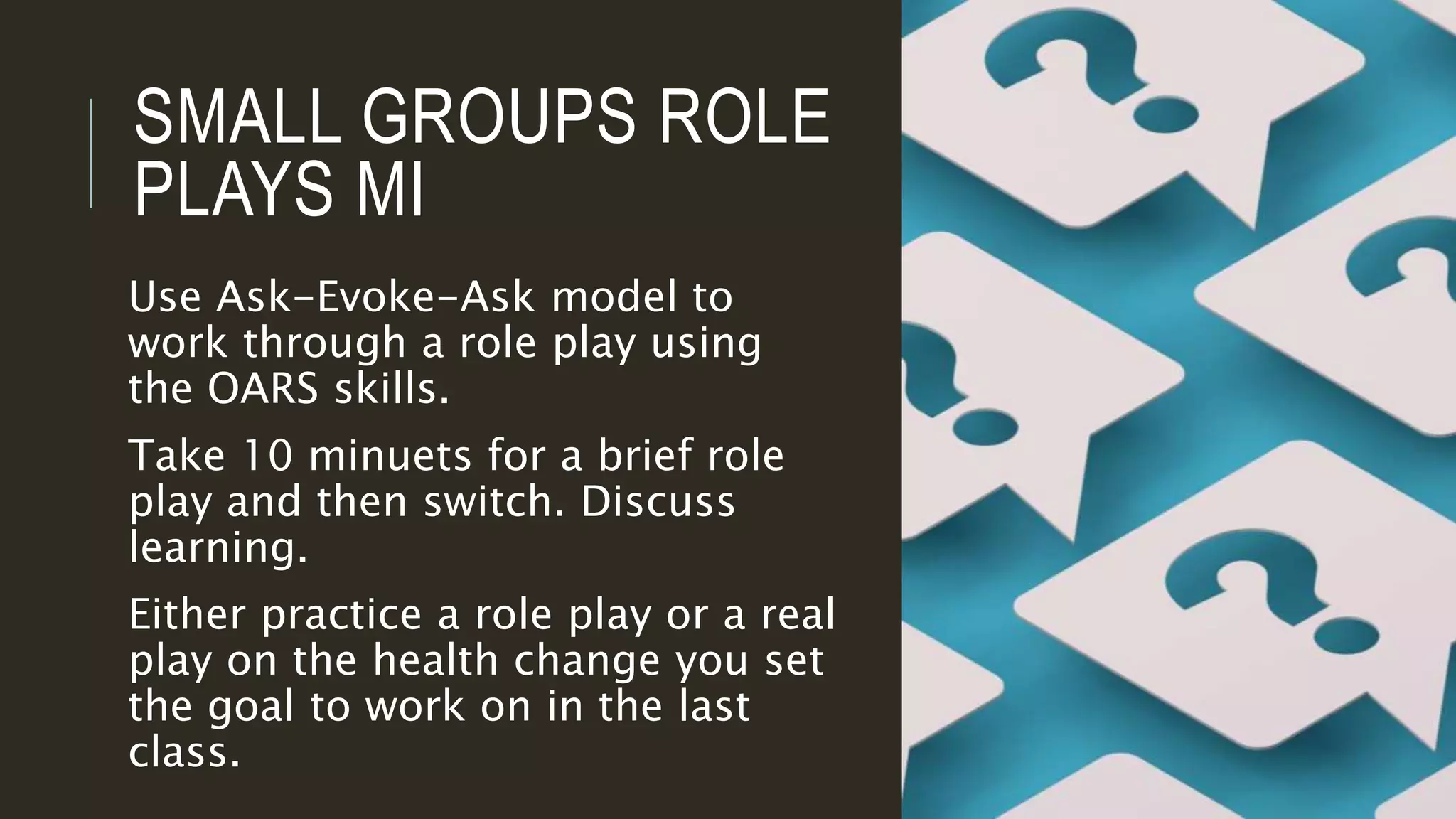 SMALL GROUPS ROLE
PLAYS MI
Use Ask-Evoke-Ask model to
work through a role play using
the OARS skills.
Take 10 minuets for a brief role
play and then switch. Discuss
learning.
Either practice a role play or a real
play on the health change you set
the goal to work on in the last
class.
 