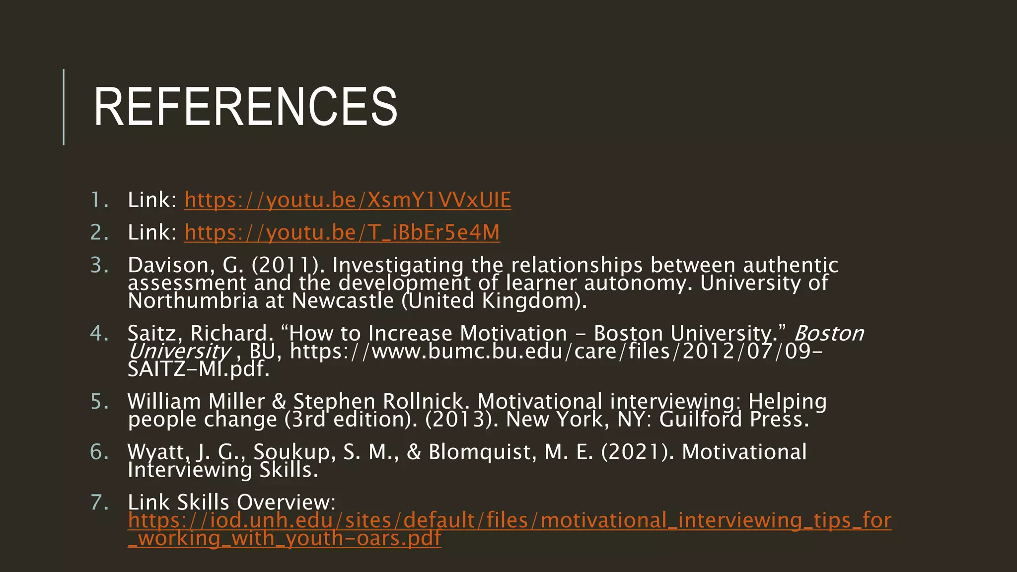 REFERENCES
1. Link: https://youtu.be/XsmY1VVxUIE
2. Link: https://youtu.be/T_iBbEr5e4M
3. Davison, G. (2011). Investigating the relationships between authentic
assessment and the development of learner autonomy. University of
Northumbria at Newcastle (United Kingdom).
4. Saitz, Richard. “How to Increase Motivation - Boston University.” Boston
University , BU, https://www.bumc.bu.edu/care/files/2012/07/09-
SAITZ-MI.pdf.
5. William Miller & Stephen Rollnick. Motivational interviewing: Helping
people change (3rd edition). (2013). New York, NY: Guilford Press.
6. Wyatt, J. G., Soukup, S. M., & Blomquist, M. E. (2021). Motivational
Interviewing Skills.
7. Link Skills Overview:
https://iod.unh.edu/sites/default/files/motivational_interviewing_tips_for
_working_with_youth-oars.pdf
 