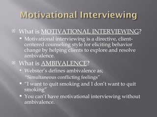    What is MOTIVATIONAL INTERVIEWING?
       Motivational interviewing is a directive, client-
        centered counseling style for eliciting behavior
        change by helping clients to explore and resolve
        ambivalence.
   What is AMBIVALENCE?
       Webster’s defines ambivalence as;
        “Simultaneous conflicting feelings”
       “I want to quit smoking and I don’t want to quit
        smoking”
       You can’t have motivational interviewing without
        ambivalence.
 
