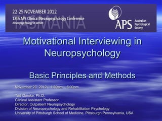 Motivational Interviewing in
         Neuropsychology

        Basic Principles and Methods
November 23, 2012 – 1:30pm – 5:00pm

Tad Gorske, Ph.D.
Clinical Assistant Professor
Director, Outpatient Neuropsychology
Division of Neuropsychology and Rehabilitation Psychology
University of Pittsburgh School of Medicine, Pittsburgh Pennsylvania, USA
 
