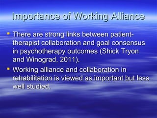 Importance of Working Alliance
 There are strong links between patient-
  therapist collaboration and goal consensus
  in psychotherapy outcomes (Shick Tryon
  and Winograd, 2011).
 Working alliance and collaboration in
  rehabilitation is viewed as important but less
  well studied.
 