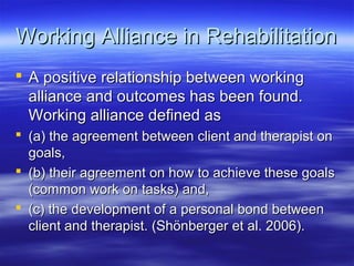 Working Alliance in Rehabilitation
 A positive relationship between working
  alliance and outcomes has been found.
  Working alliance defined as
 (a) the agreement between client and therapist on
  goals,
 (b) their agreement on how to achieve these goals
  (common work on tasks) and,
 (c) the development of a personal bond between
  client and therapist. (Shönberger et al. 2006).
 