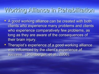 Working Alliance in Rehabilitation
 A good working alliance can be created with both
  clients who experience many problems and clients
  who experience comparatively few problems, as
  long as they are aware of the consequences of
  their brain injury.
 Therapist’s experience of a good working alliance
  was influenced by the client’s experience of
  success. (Shönberger, et al., 2006).
 