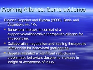 Working Alliance: Some evidence
 Bieman-Copelan and Dywan (2000). Brain and
   Cognition, 44, 1-5.
  Behavioral therapy in context of a
   supportive/collaborative therapeutic alliance for
   anosognosia.
  Collaborative negotiation and trusting therapeutic
   relationship for behavioral goal setting.
  Results indicated a significant reduction in
   problematic behaviors despite no increase in
   insight or awareness of injury.
 