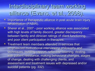 Interdisciplinary team working
   alliance (Evans, et al., 2008).
 Importance of therapeutic alliance in post acute brain injury
  rehabilitation (PABIR).
 Sherer et al., 2007 - poor working alliance was associated
  with high levels of family discord, greater discrepancy
  between family and clinician ratings of client functioning,
  and poor client participation in therapies.
 Treatment team members attended in-services that
  emphasized motivational interviewing philosophy and
  techniques, building rapport, reflective listening, dealing
  with patient resistance, making behavioral changes, stages
  of change, dealing with challenging clients, and
  assessment and treatment issues with depressed and/or
  suicidal patients (pg. 332).
 