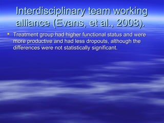 Interdisciplinary team working
   alliance (Evans, et al., 2008).
 Treatment group had higher functional status and were
  more productive and had less dropouts, although the
  differences were not statistically significant.
 