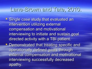 Lane-Brown and Tate, 2010.
 Single case study that evaluated an
  intervention utilizing external
  compensation and motivational
  interviewing to initiate and sustain goal
  directed activity with a TBI patient.
 Demonstrated that treating specific and
  operationally defined goals through
  external compensation and motivational
  interviewing successfully decreased
  apathy.
 
