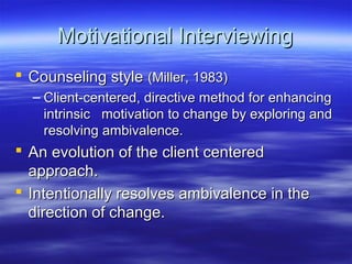 Motivational Interviewing
 Counseling style (Miller, 1983)
  – Client-centered, directive method for enhancing
    intrinsic motivation to change by exploring and
    resolving ambivalence.
 An evolution of the client centered
  approach.
 Intentionally resolves ambivalence in the
  direction of change.
 