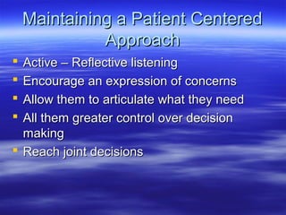 Maintaining a Patient Centered
              Approach
 Active – Reflective listening
 Encourage an expression of concerns
 Allow them to articulate what they need
 All them greater control over decision
  making
 Reach joint decisions
 