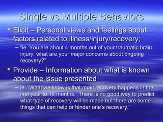 Single vs Multiple Behaviors
 Elicit – Personal views and feelings about
  factors related to illness/injury/recovery;
  – “ie. You are about 4 months out of your traumatic brain
    injury, what are your major concerns about ongoing
    recovery?”
 Provide – Information about what is known
  about the issue presented
  – ie. “What we know is that most recovery happens in the
    first year to 18 months. There is no good way to predict
    what type of recovery will be made but there are some
    things that can help or hinder one’s recovery.”
 