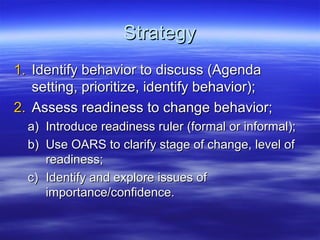 Strategy
1. Identify behavior to discuss (Agenda
   setting, prioritize, identify behavior);
2. Assess readiness to change behavior;
  a) Introduce readiness ruler (formal or informal);
  b) Use OARS to clarify stage of change, level of
     readiness;
  c) Identify and explore issues of
     importance/confidence.
 
