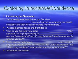 Exploring Importance/Confidence
 Introducing the Discussion
  “I‟m not really sure exactly how you feel about
  ____________________. Can you help me by answering two simple
  questions, and then we can see where to go from there?”
 Assessing Importance and Confidence
 “How do you feel right now about _______________________? How
  important is it to you personally to ________________________? If 0
  was „not important at all‟ and 10 „very important‟, what number would
  you give yourself?”
 “If you decided right now to _____________________, how confident
  do you feel that you would succeed? If 0 was „not at all confident‟ and
  10 was „very confident‟, what number would you give yourself?”
 Summarize the answers
 